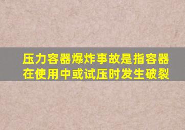 压力容器爆炸事故是指容器在使用中或试压时发生破裂