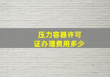 压力容器许可证办理费用多少