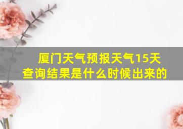 厦门天气预报天气15天查询结果是什么时候出来的