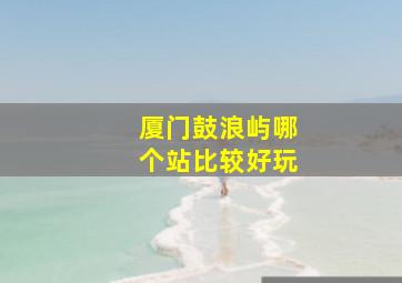 厦门鼓浪屿哪个站比较好玩