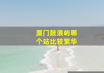 厦门鼓浪屿哪个站比较繁华