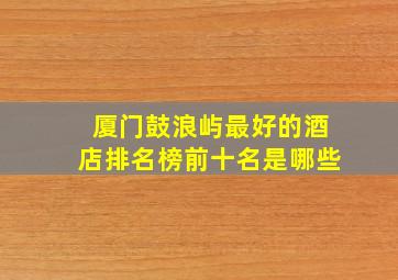 厦门鼓浪屿最好的酒店排名榜前十名是哪些