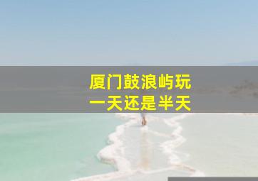 厦门鼓浪屿玩一天还是半天