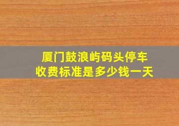 厦门鼓浪屿码头停车收费标准是多少钱一天