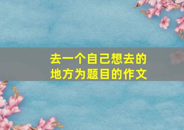 去一个自己想去的地方为题目的作文