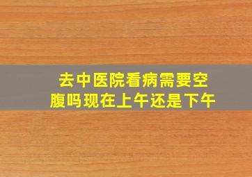 去中医院看病需要空腹吗现在上午还是下午