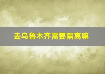 去乌鲁木齐需要隔离嘛