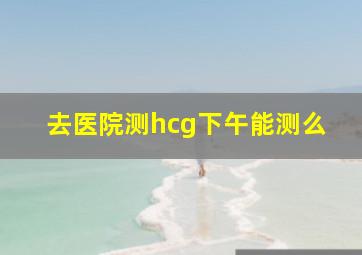 去医院测hcg下午能测么