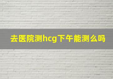 去医院测hcg下午能测么吗