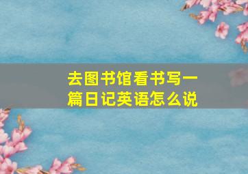 去图书馆看书写一篇日记英语怎么说