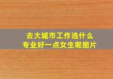 去大城市工作选什么专业好一点女生呢图片