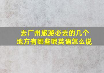 去广州旅游必去的几个地方有哪些呢英语怎么说