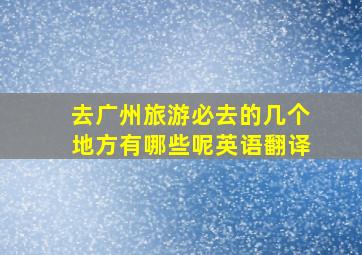 去广州旅游必去的几个地方有哪些呢英语翻译