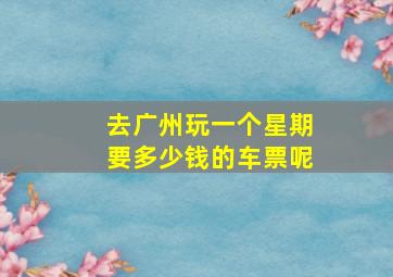 去广州玩一个星期要多少钱的车票呢