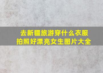 去新疆旅游穿什么衣服拍照好漂亮女生图片大全