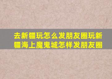 去新疆玩怎么发朋友圈玩新疆海上魔鬼城怎样发朋友圈