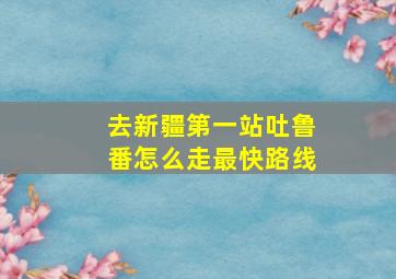 去新疆第一站吐鲁番怎么走最快路线