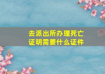 去派出所办理死亡证明需要什么证件