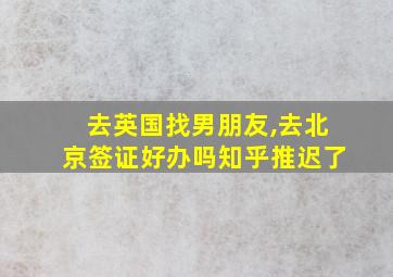 去英国找男朋友,去北京签证好办吗知乎推迟了