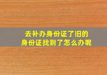 去补办身份证了旧的身份证找到了怎么办呢