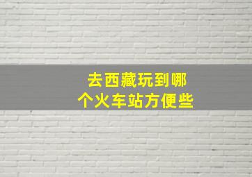 去西藏玩到哪个火车站方便些