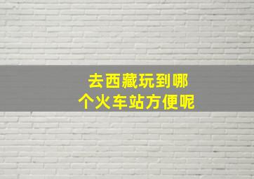 去西藏玩到哪个火车站方便呢