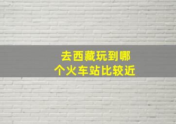 去西藏玩到哪个火车站比较近