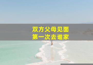 双方父母见面第一次去谁家