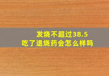 发烧不超过38.5吃了退烧药会怎么样吗