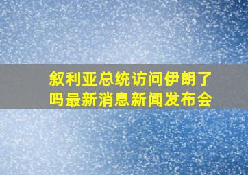 叙利亚总统访问伊朗了吗最新消息新闻发布会