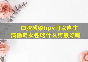 口腔感染hpv可以自主清除吗女性吃什么药最好呢