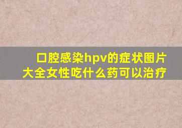 口腔感染hpv的症状图片大全女性吃什么药可以治疗