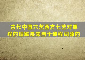 古代中国六艺西方七艺对课程的理解是来自于课程词源的