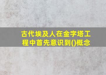 古代埃及人在金字塔工程中首先意识到()概念