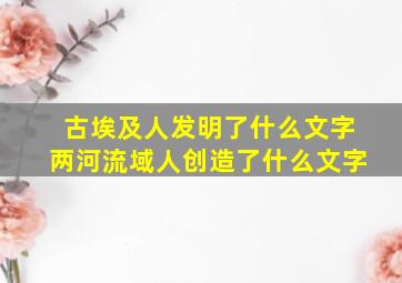 古埃及人发明了什么文字两河流域人创造了什么文字