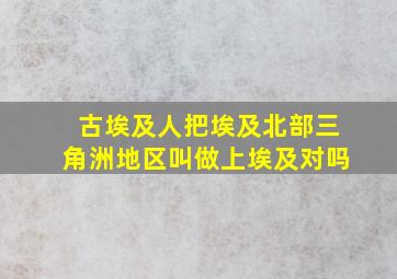 古埃及人把埃及北部三角洲地区叫做上埃及对吗