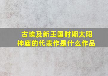 古埃及新王国时期太阳神庙的代表作是什么作品