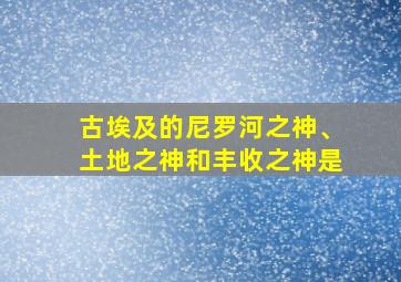 古埃及的尼罗河之神、土地之神和丰收之神是