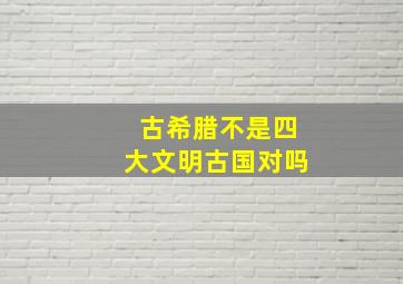 古希腊不是四大文明古国对吗