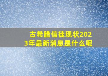 古希腊信徒现状2023年最新消息是什么呢