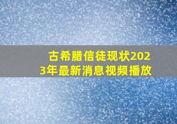 古希腊信徒现状2023年最新消息视频播放