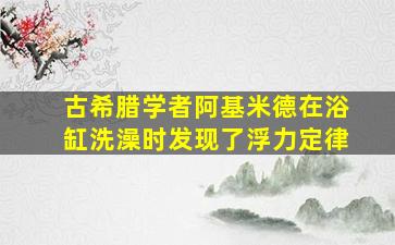 古希腊学者阿基米德在浴缸洗澡时发现了浮力定律