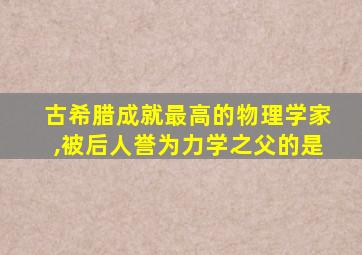 古希腊成就最高的物理学家,被后人誉为力学之父的是