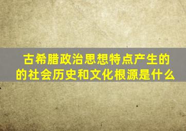 古希腊政治思想特点产生的的社会历史和文化根源是什么