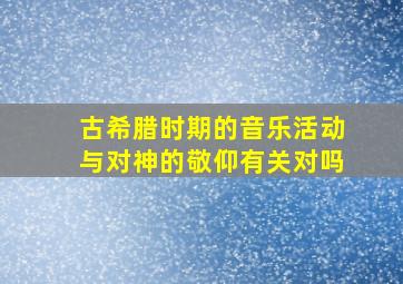 古希腊时期的音乐活动与对神的敬仰有关对吗