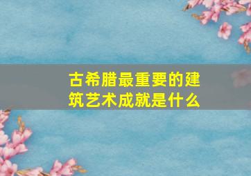 古希腊最重要的建筑艺术成就是什么