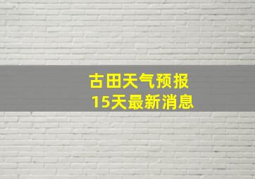 古田天气预报15天最新消息