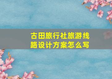 古田旅行社旅游线路设计方案怎么写