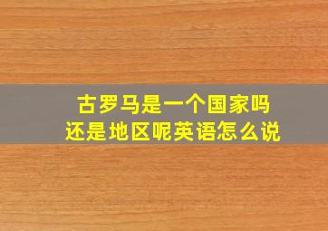 古罗马是一个国家吗还是地区呢英语怎么说