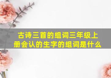 古诗三首的组词三年级上册会认的生字的组词是什么